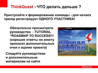 ThinkQuest  - ЧТО делать дальше ? Приступайте к формированию команды - для начала тренер регистрирует ОДНОГО УЧАСТНИКА! Обязательно просмотрите руководство  - TUTORIAL  “ ROADMAP TO SUCCESS!!! (хорошие ответы на анкету приносят дополнительные очки к оценке проекта) Следуйте руководствам и дополнительным материалам на сайте 