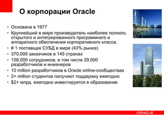 Основана в 1977 Крупнейший в мире производитель наиболее полного, открытого и интегрированного программного и аппаратного обеспечения корпоративного класса. # 1 поставщик СУБД в мире (43% рынка) 370,000 заказчиков в 145 странах 108,000 сотрудников, в том числе 29,000 разработчиков и инженеров 10 million разработчиков в Oracle online-сообществах 2+ million студентов получают поддержку ежегодно $2+ млрд. ежегодно инвестируется в образование О корпорации Oracle 