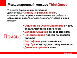 Учащиеся ( школьники / студенты ) должны решить  задачу из реальной жизни ,  применив свое  творческое мышление , способности к  совместной работе , а также  технологические знания  и навыки Международный конкурс  ThinkQuest Призы: Общение на Oracle OpenWorld  c 42000 специалистов со всего мира Деловое Общение  со сверстниками Почетное право  пройти по красной дорожке Сертификат  участника (всем) Ноутбук  каждому участнику команды Денежная премия   школе 