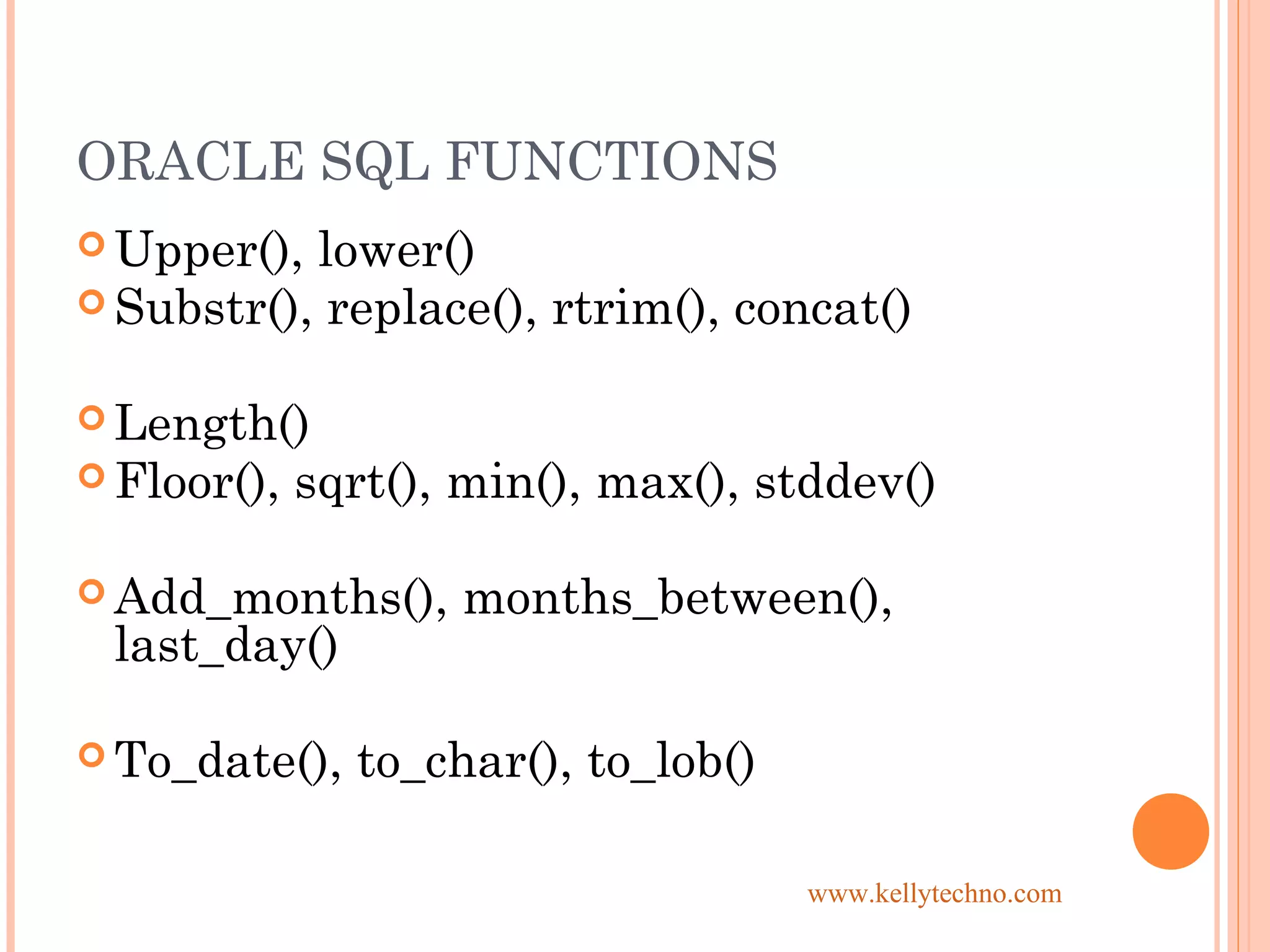 ORACLE SQL FUNCTIONS
 Upper(), lower()
 Substr(), replace(), rtrim(), concat()
 Length()
 Floor(), sqrt(), min(), max(), stddev()
 Add_months(), months_between(),
last_day()
 To_date(), to_char(), to_lob()
www.kellytechno.com
 