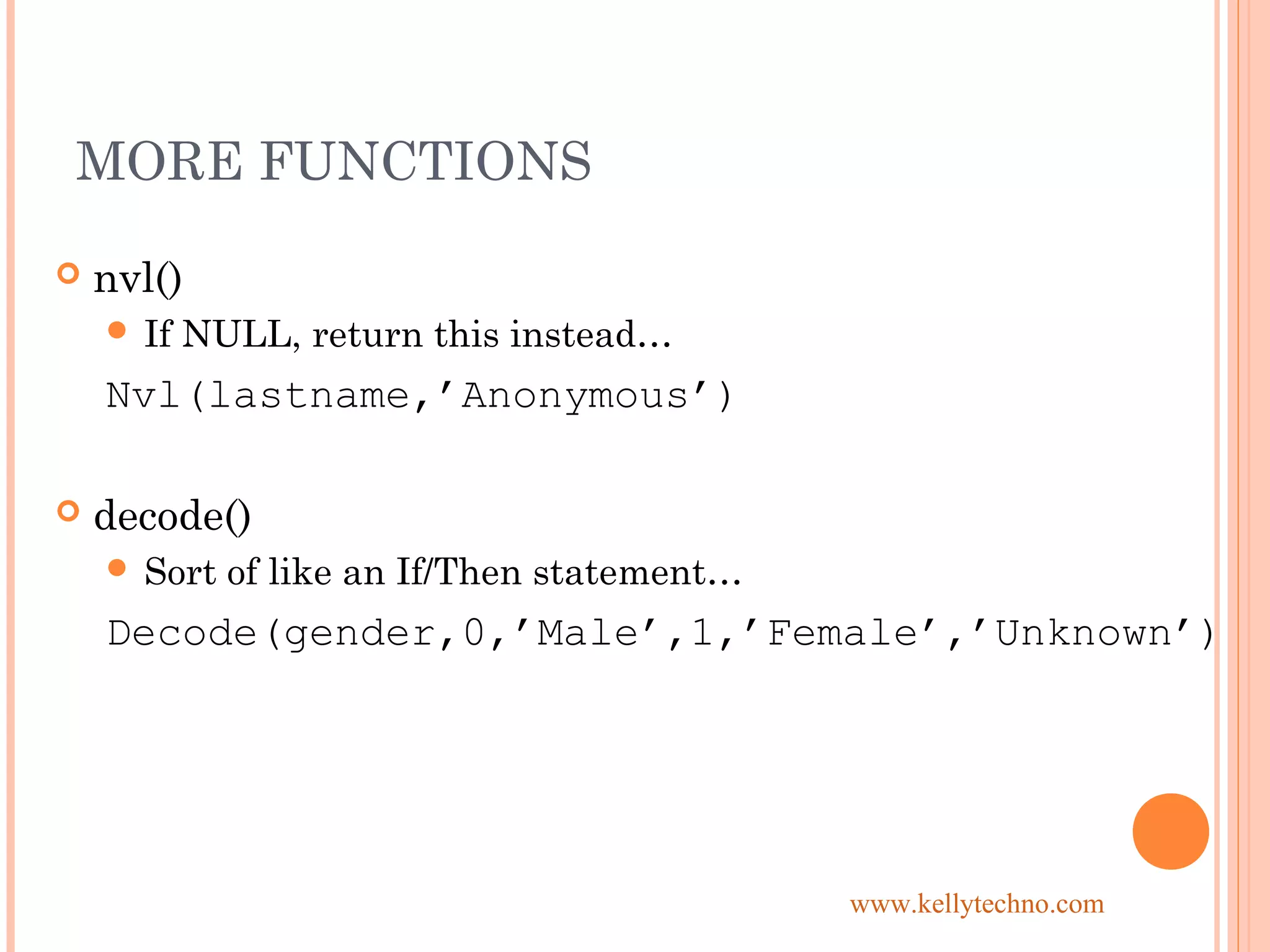 MORE FUNCTIONS
 nvl()
 If NULL, return this instead…
Nvl(lastname,’Anonymous’)
 decode()
 Sort of like an If/Then statement…
Decode(gender,0,’Male’,1,’Female’,’Unknown’)
www.kellytechno.com
 
