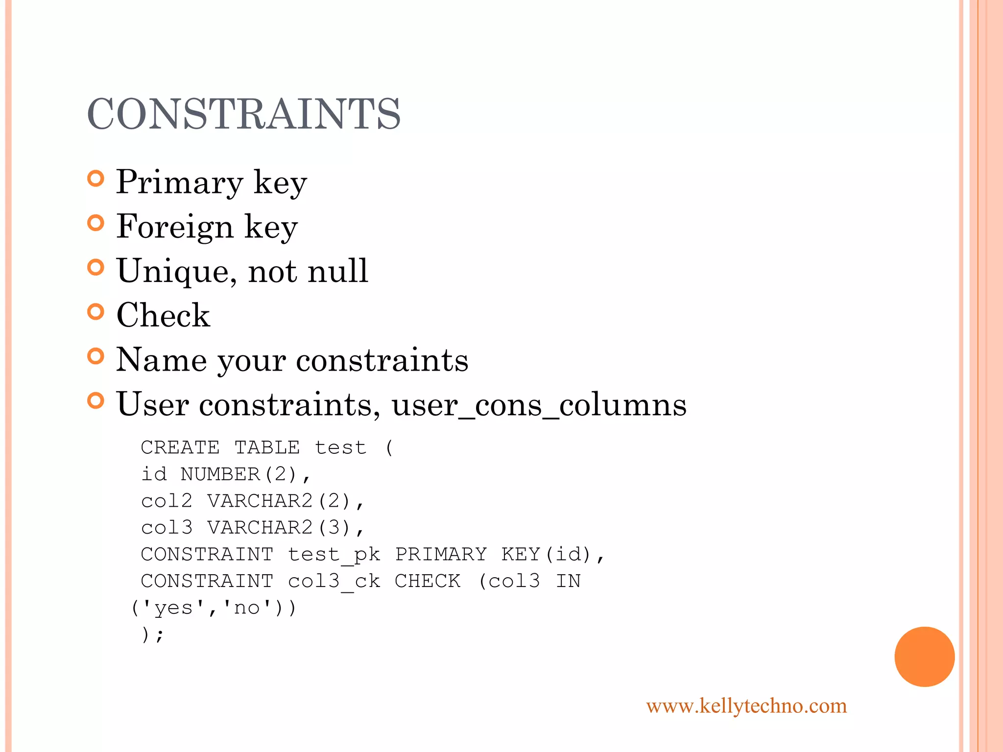 CONSTRAINTS
 Primary key
 Foreign key
 Unique, not null
 Check
 Name your constraints
 User constraints, user_cons_columns
CREATE TABLE test (
id NUMBER(2),
col2 VARCHAR2(2),
col3 VARCHAR2(3),
CONSTRAINT test_pk PRIMARY KEY(id),
CONSTRAINT col3_ck CHECK (col3 IN
('yes','no'))
);
www.kellytechno.com
 