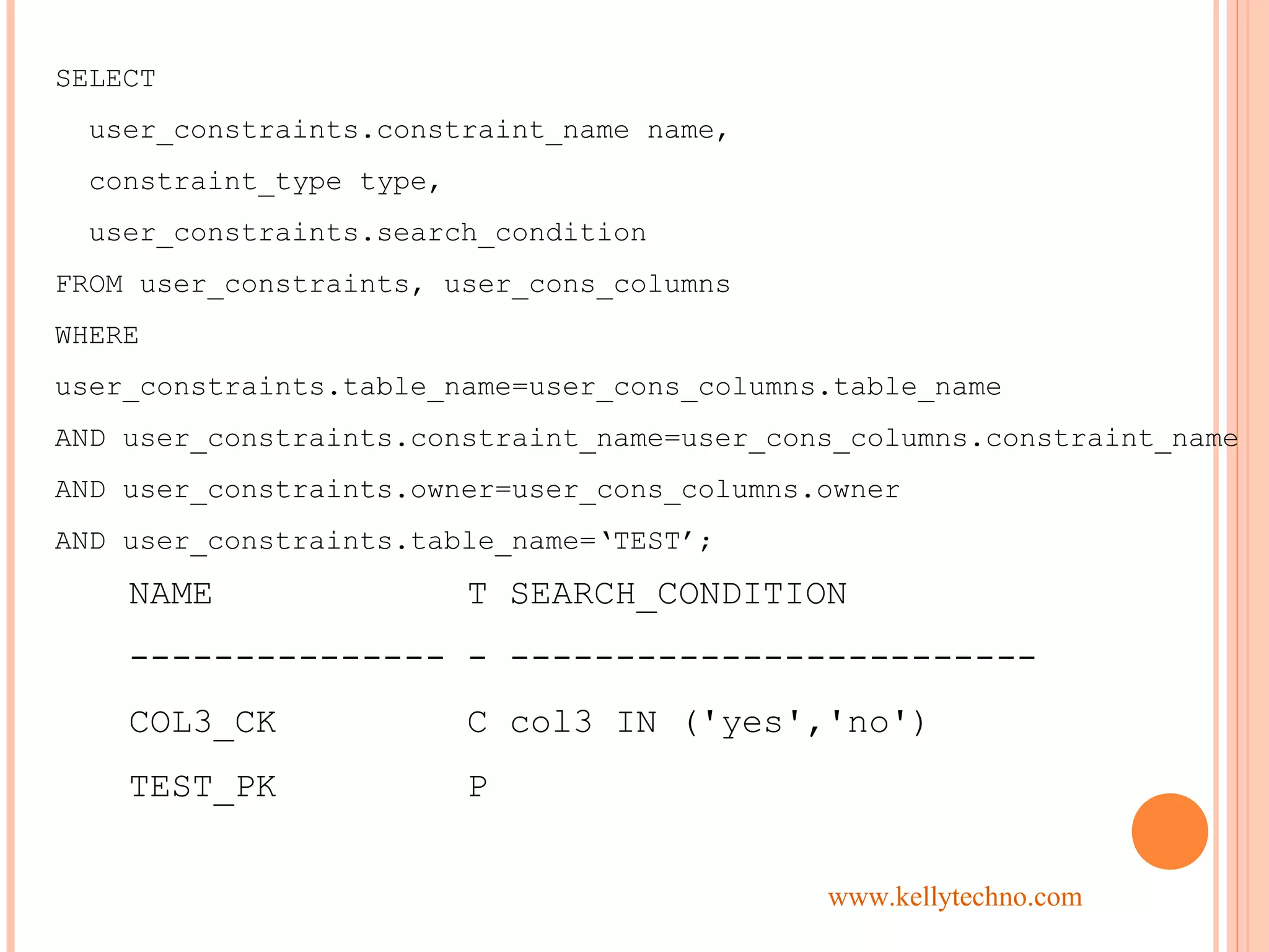 SELECT
user_constraints.constraint_name name,
constraint_type type,
user_constraints.search_condition
FROM user_constraints, user_cons_columns
WHERE
user_constraints.table_name=user_cons_columns.table_name
AND user_constraints.constraint_name=user_cons_columns.constraint_name
AND user_constraints.owner=user_cons_columns.owner
AND user_constraints.table_name=‘TEST’;
NAME T SEARCH_CONDITION
--------------- - -------------------------
COL3_CK C col3 IN ('yes','no')
TEST_PK P
www.kellytechno.com
 