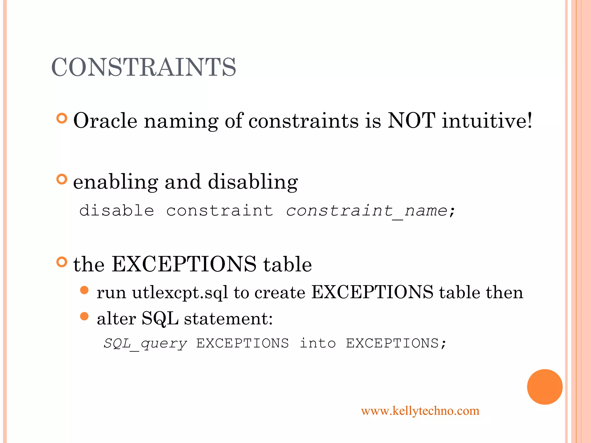 CONSTRAINTS
 Oracle naming of constraints is NOT intuitive!
 enabling and disabling
disable constraint constraint_name;
 the EXCEPTIONS table
 run utlexcpt.sql to create EXCEPTIONS table then
 alter SQL statement:
SQL_query EXCEPTIONS into EXCEPTIONS;
www.kellytechno.com
 