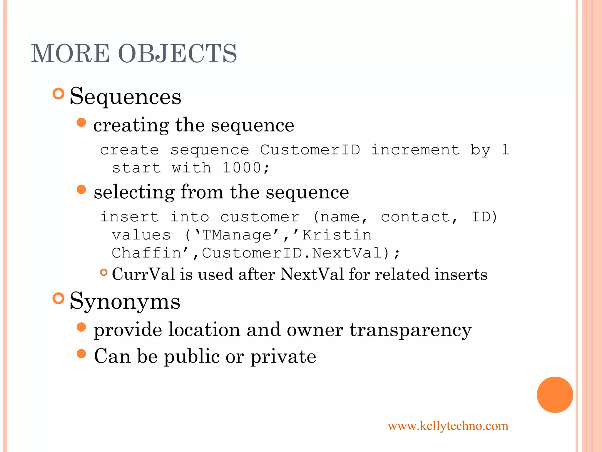 MORE OBJECTS
 Sequences
creating the sequence
create sequence CustomerID increment by 1
start with 1000;
selecting from the sequence
insert into customer (name, contact, ID)
values (‘TManage’,’Kristin
Chaffin’,CustomerID.NextVal);
 CurrVal is used after NextVal for related inserts
 Synonyms
provide location and owner transparency
Can be public or private
www.kellytechno.com
 