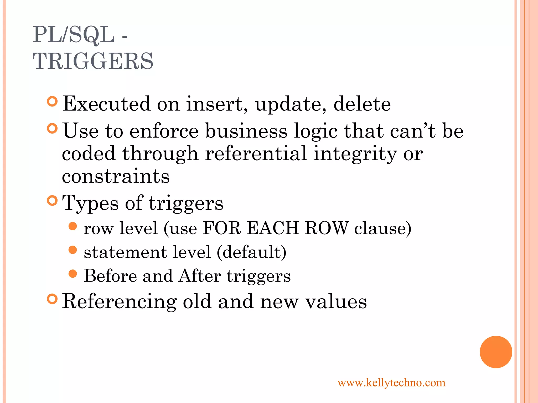 PL/SQL -
TRIGGERS
 Executed on insert, update, delete
 Use to enforce business logic that can’t be
coded through referential integrity or
constraints
 Types of triggers
row level (use FOR EACH ROW clause)
statement level (default)
Before and After triggers
 Referencing old and new values
www.kellytechno.com
 