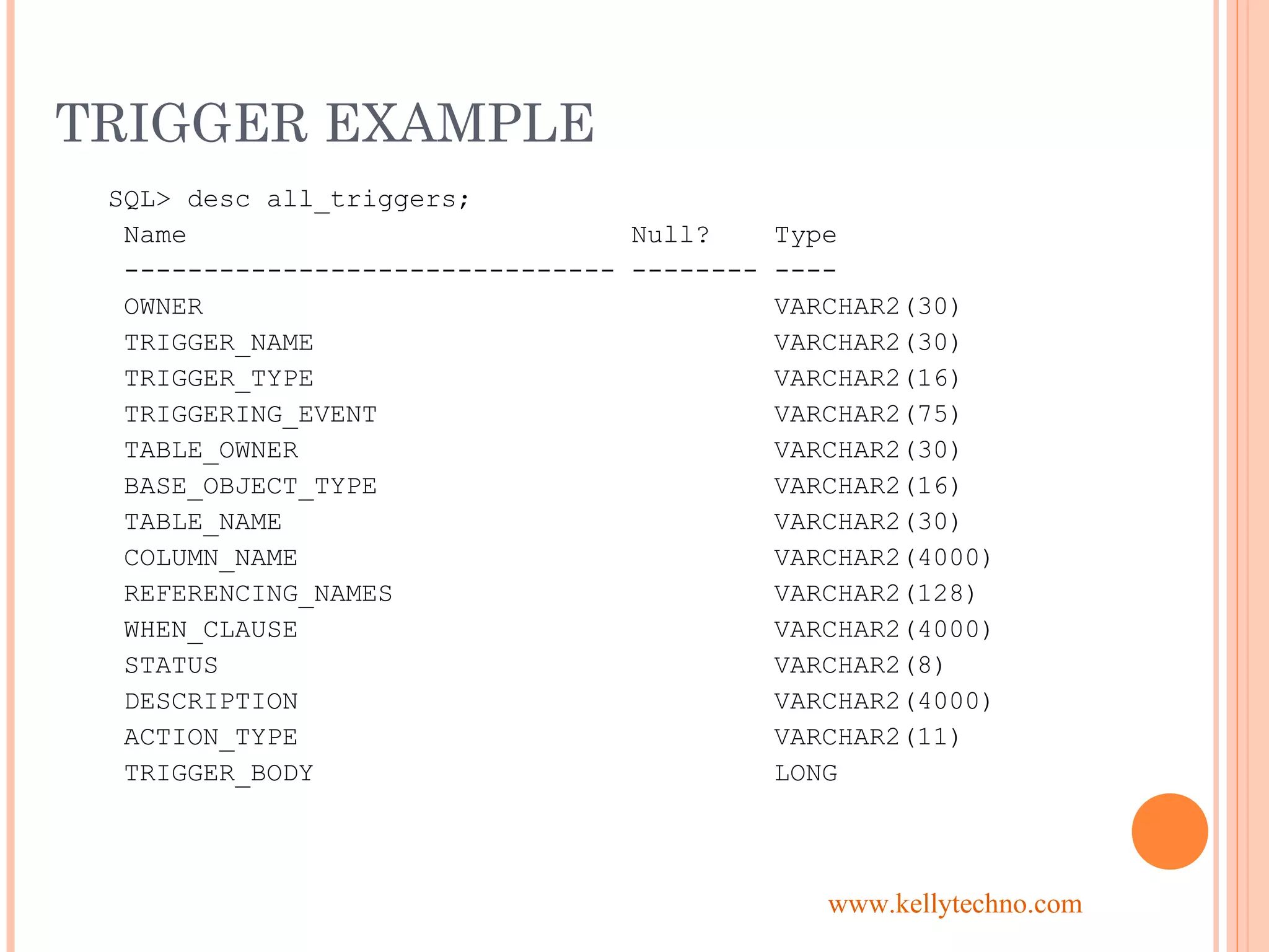 TRIGGER EXAMPLE
SQL> desc all_triggers;
Name Null? Type
------------------------------- -------- ----
OWNER VARCHAR2(30)
TRIGGER_NAME VARCHAR2(30)
TRIGGER_TYPE VARCHAR2(16)
TRIGGERING_EVENT VARCHAR2(75)
TABLE_OWNER VARCHAR2(30)
BASE_OBJECT_TYPE VARCHAR2(16)
TABLE_NAME VARCHAR2(30)
COLUMN_NAME VARCHAR2(4000)
REFERENCING_NAMES VARCHAR2(128)
WHEN_CLAUSE VARCHAR2(4000)
STATUS VARCHAR2(8)
DESCRIPTION VARCHAR2(4000)
ACTION_TYPE VARCHAR2(11)
TRIGGER_BODY LONG
www.kellytechno.com
 