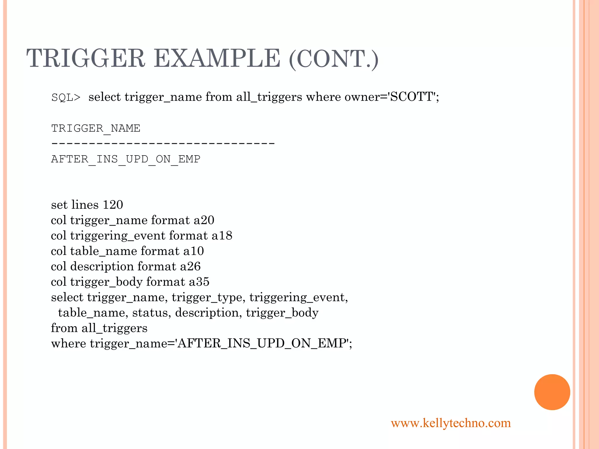 TRIGGER EXAMPLE (CONT.)
SQL> select trigger_name from all_triggers where owner='SCOTT';
TRIGGER_NAME
------------------------------
AFTER_INS_UPD_ON_EMP
set lines 120
col trigger_name format a20
col triggering_event format a18
col table_name format a10
col description format a26
col trigger_body format a35
select trigger_name, trigger_type, triggering_event,
table_name, status, description, trigger_body
from all_triggers
where trigger_name='AFTER_INS_UPD_ON_EMP';
www.kellytechno.com
 