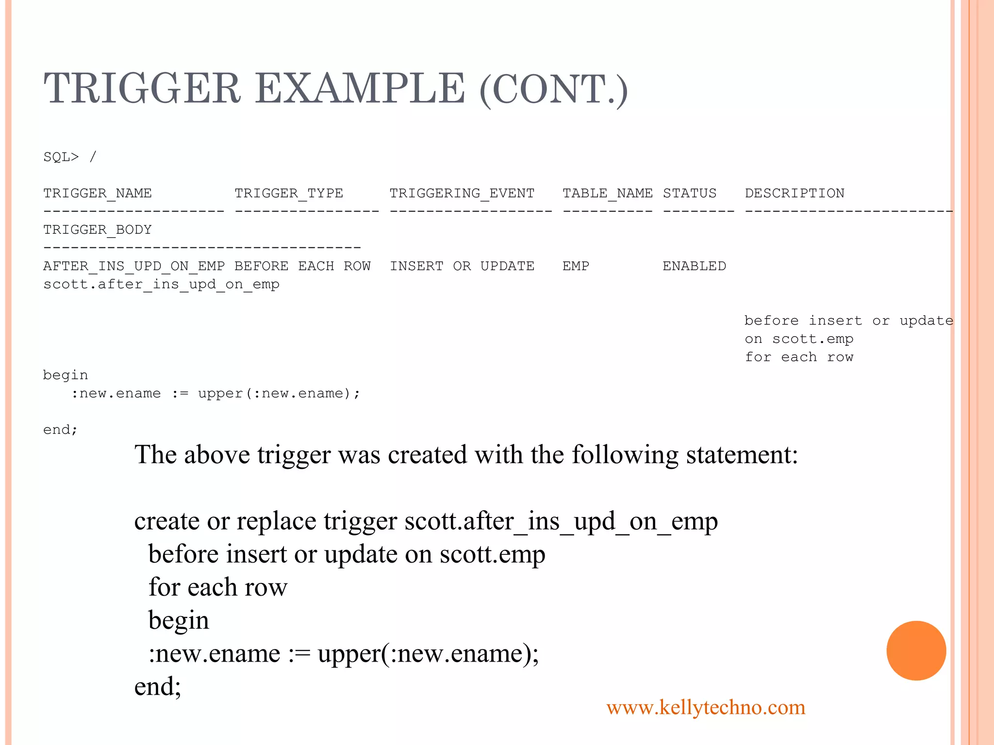 TRIGGER EXAMPLE (CONT.)
SQL> /
TRIGGER_NAME TRIGGER_TYPE TRIGGERING_EVENT TABLE_NAME STATUS DESCRIPTION
-------------------- ---------------- ------------------ ---------- -------- -----------------------
TRIGGER_BODY
-----------------------------------
AFTER_INS_UPD_ON_EMP BEFORE EACH ROW INSERT OR UPDATE EMP ENABLED
scott.after_ins_upd_on_emp
before insert or update
on scott.emp
for each row
begin
:new.ename := upper(:new.ename);
end;
The above trigger was created with the following statement:
create or replace trigger scott.after_ins_upd_on_emp
before insert or update on scott.emp
for each row
begin
:new.ename := upper(:new.ename);
end;
www.kellytechno.com
 