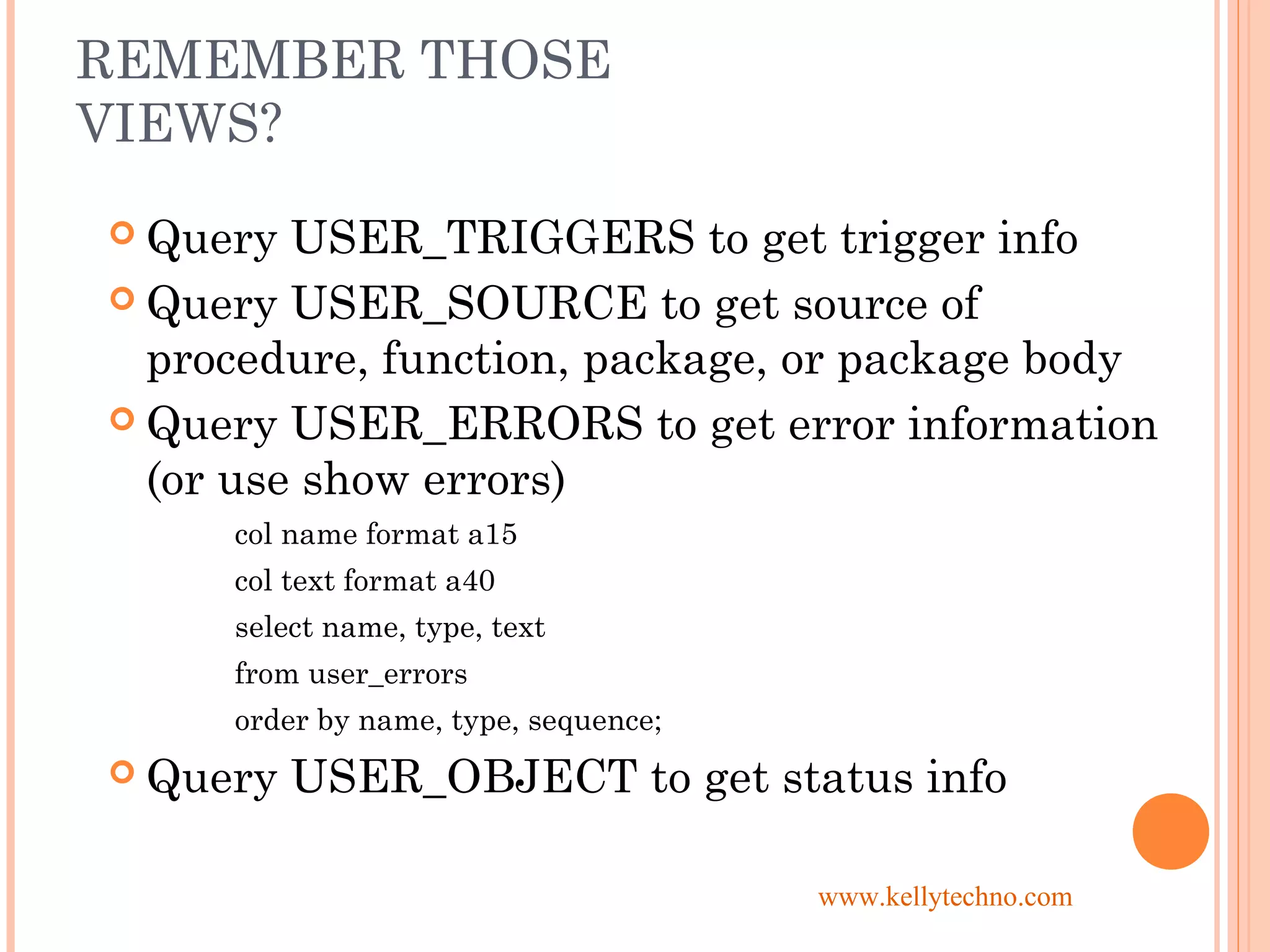 REMEMBER THOSE
VIEWS?
 Query USER_TRIGGERS to get trigger info
 Query USER_SOURCE to get source of
procedure, function, package, or package body
 Query USER_ERRORS to get error information
(or use show errors)
col name format a15
col text format a40
select name, type, text
from user_errors
order by name, type, sequence;
 Query USER_OBJECT to get status info
www.kellytechno.com
 