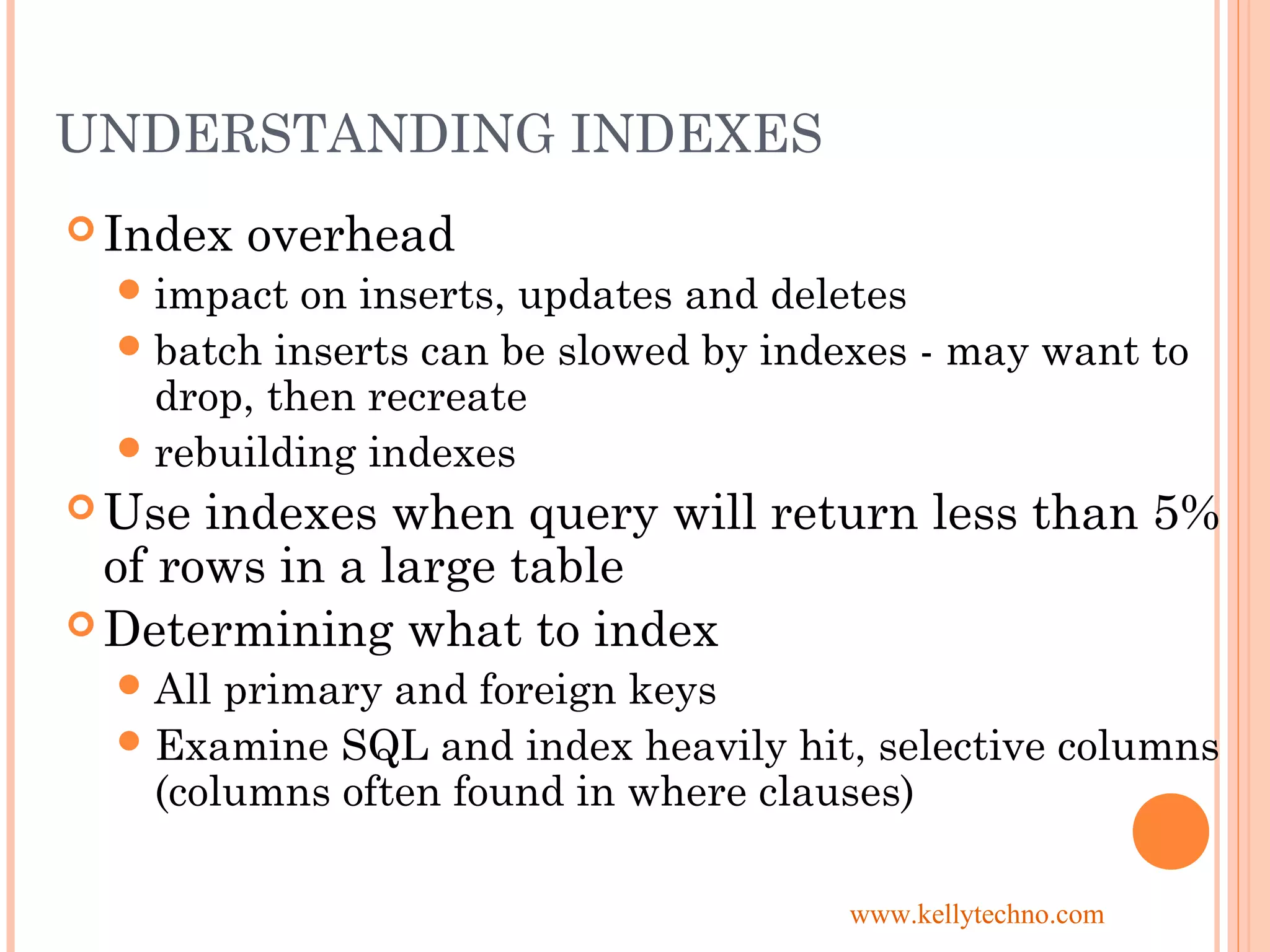 UNDERSTANDING INDEXES
 Index overhead
impact on inserts, updates and deletes
batch inserts can be slowed by indexes - may want to
drop, then recreate
rebuilding indexes
 Use indexes when query will return less than 5%
of rows in a large table
 Determining what to index
All primary and foreign keys
Examine SQL and index heavily hit, selective columns
(columns often found in where clauses)
www.kellytechno.com
 