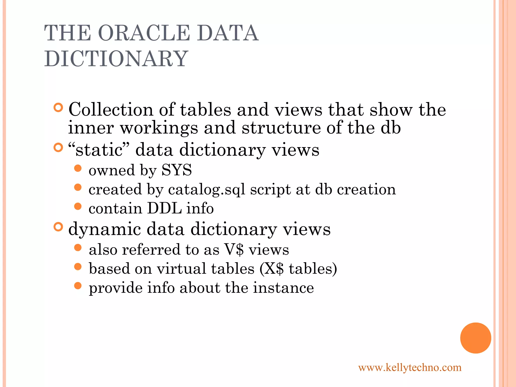 THE ORACLE DATA
DICTIONARY
 Collection of tables and views that show the
inner workings and structure of the db
 “static” data dictionary views
 owned by SYS
 created by catalog.sql script at db creation
 contain DDL info
 dynamic data dictionary views
 also referred to as V$ views
 based on virtual tables (X$ tables)
 provide info about the instance
www.kellytechno.com
 