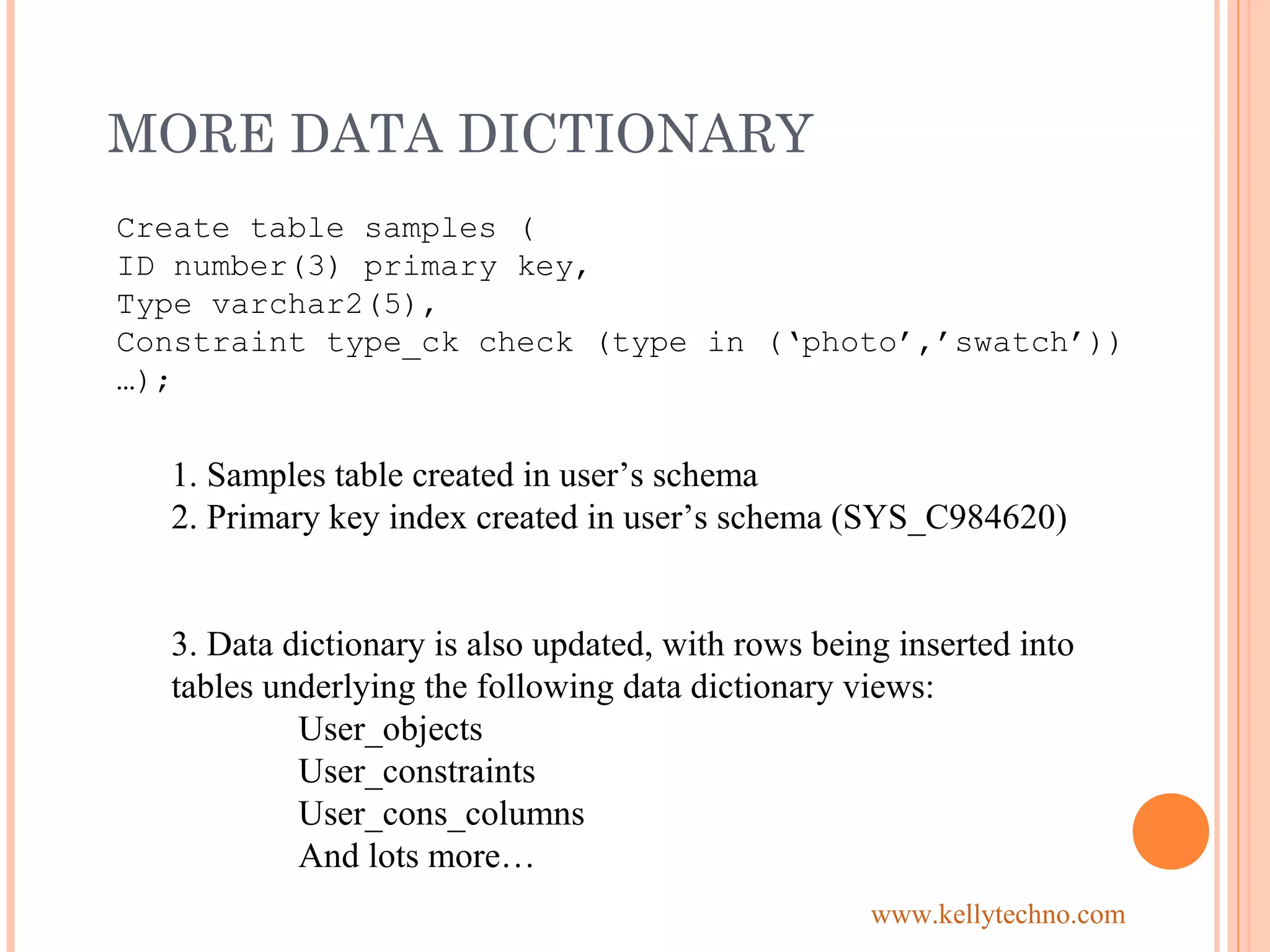 MORE DATA DICTIONARY
Create table samples (
ID number(3) primary key,
Type varchar2(5),
Constraint type_ck check (type in (‘photo’,’swatch’))
…);
1. Samples table created in user’s schema
2. Primary key index created in user’s schema (SYS_C984620)
3. Data dictionary is also updated, with rows being inserted into
tables underlying the following data dictionary views:
User_objects
User_constraints
User_cons_columns
And lots more…
www.kellytechno.com
 
