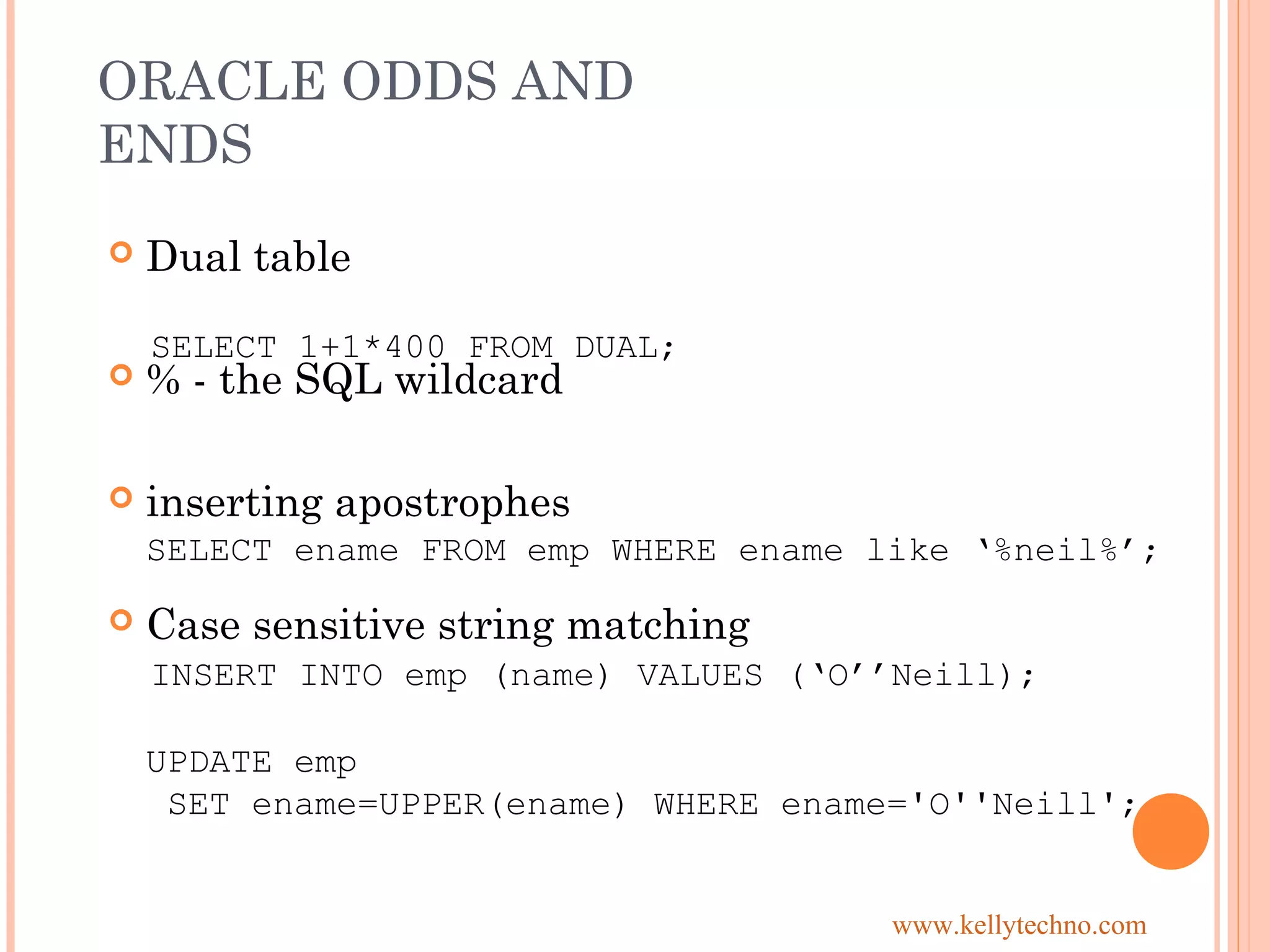 ORACLE ODDS AND
ENDS
 Dual table
 % - the SQL wildcard
 inserting apostrophes
 Case sensitive string matching
INSERT INTO emp (name) VALUES (‘O’’Neill);
UPDATE emp
SET ename=UPPER(ename) WHERE ename='O''Neill';
SELECT 1+1*400 FROM DUAL;
SELECT ename FROM emp WHERE ename like ‘%neil%’;
www.kellytechno.com
 