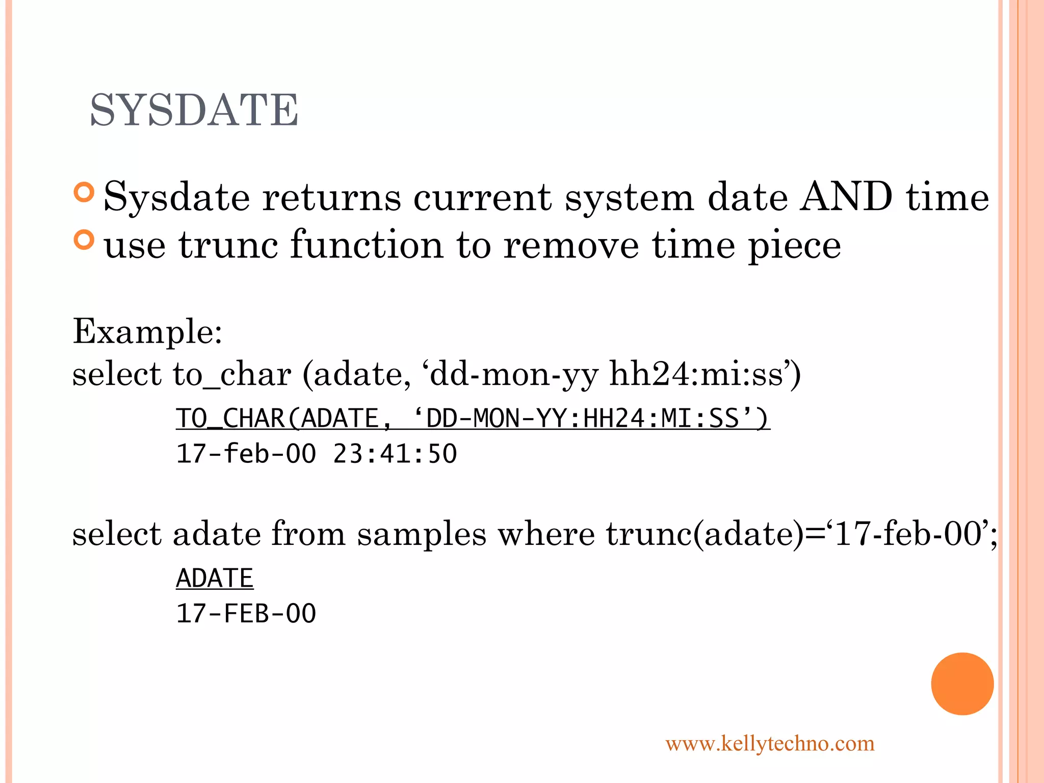 SYSDATE
 Sysdate returns current system date AND time
 use trunc function to remove time piece
Example:
select to_char (adate, ‘dd-mon-yy hh24:mi:ss’)
TO_CHAR(ADATE, ‘DD-MON-YY:HH24:MI:SS’)
17-feb-00 23:41:50
select adate from samples where trunc(adate)=‘17-feb-00’;
ADATE
17-FEB-00
www.kellytechno.com
 