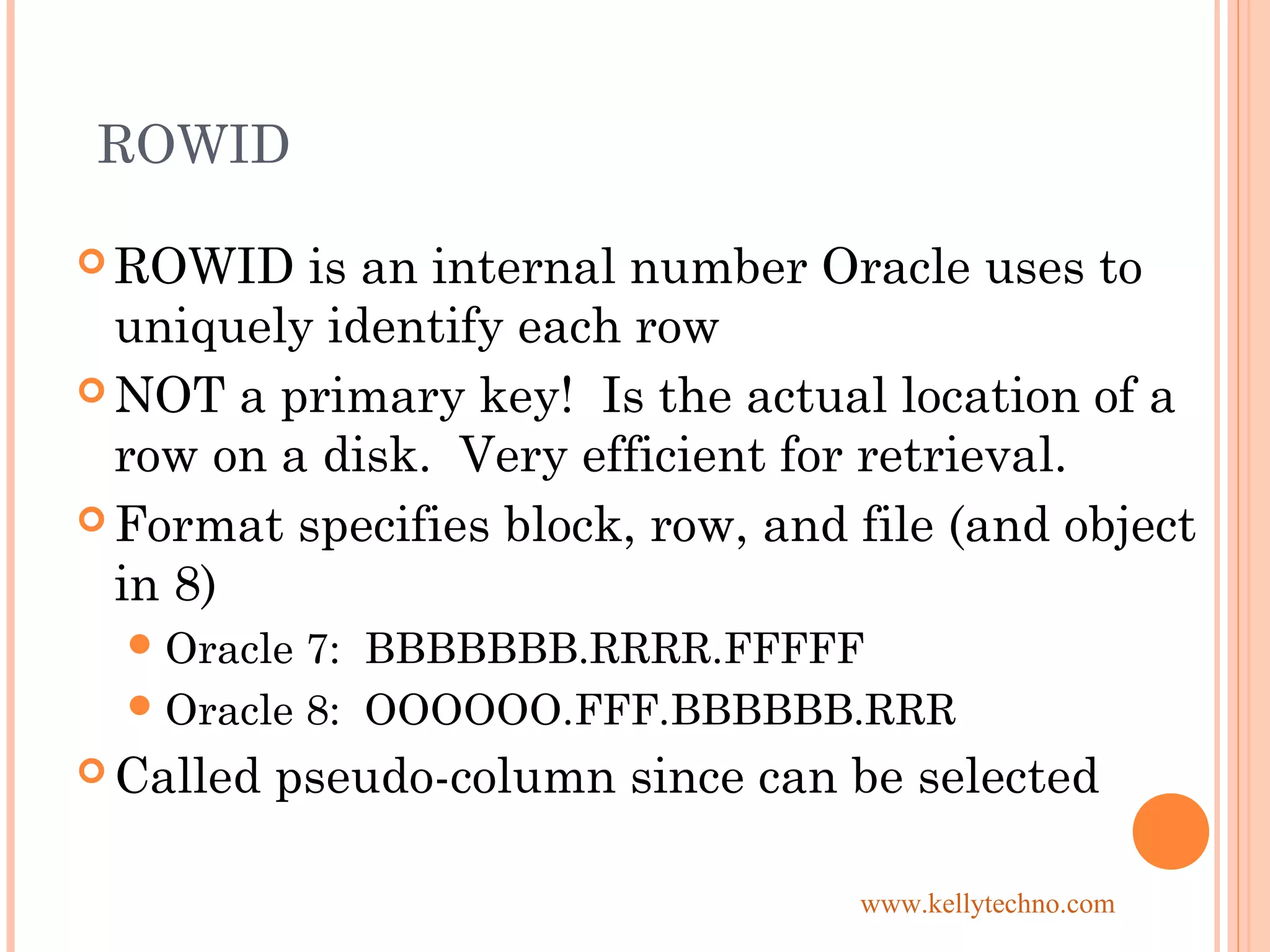 ROWID
 ROWID is an internal number Oracle uses to
uniquely identify each row
 NOT a primary key! Is the actual location of a
row on a disk. Very efficient for retrieval.
 Format specifies block, row, and file (and object
in 8)
Oracle 7: BBBBBBB.RRRR.FFFFF
Oracle 8: OOOOOO.FFF.BBBBBB.RRR
 Called pseudo-column since can be selected
www.kellytechno.com
 