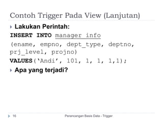 Contoh Trigger Pada View (Lanjutan)
Perancangan Basis Data - Trigger16
 Lakukan Perintah:
INSERT INTO manager_info
(ename, empno, dept_type, deptno,
prj_level, projno)
VALUES(‘Andi’, 101, 1, 1, 1,1);
 Apa yang terjadi?
 