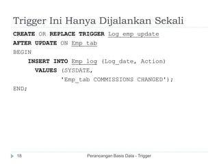 Trigger Ini Hanya Dijalankan Sekali
CREATE OR REPLACE TRIGGER Log_emp_update
AFTER UPDATE ON Emp_tab
BEGIN
INSERT INTO Emp_log (Log_date, Action)
VALUES (SYSDATE,
'Emp_tab COMMISSIONS CHANGED');
END;
Perancangan Basis Data - Trigger18
 