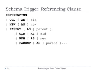 Schema Trigger: Referencing Clause
REFERENCING
{ OLD [ AS ] old
| NEW [ AS ] new
| PARENT [ AS ] parent }
[ OLD [ AS ] old
| NEW [ AS ] new
| PARENT [ AS ] parent ]...
Perancangan Basis Data - Trigger9
 