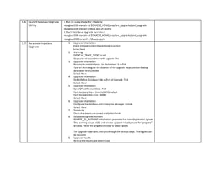 3.6 Launch DatabaseUpgrade
Utility
1. Run in query mode for checking.
reuxgbuz338:oracxl>cd $ORACLE_HOME/sap/ora_upgrade/post_upgrade
reuxgbuz338:oracxl>./dbua.sap.sh -query
2. Start DatabaseUpgrade Assistant
reuxgbuz338:oracxl>cd $ORACLE_HOME/sap/ora_upgrade/post_upgrade
reuxgbuz3380:oracxl>./dbua.sap.sh
3.7 Parameter Input and
Upgrade
1. Upgrade Information
Check SID and Current Oracle Home is correct
Select Next
2. Warning
EVENT or _TRACE_EVENT is set.
Do you want to continuwwith upgrade :Yes
3. Upgrade Information
Recompile invalidobjects :Yes Pallalelism :3 -> Tick
Turn off Archiving for the duration ofthe upgrade :Kept untickedBackup
database :Kept unticked
Select :Next
4. Upgrade Information
Do Not Move Database Files as Part of Upgrade :Tick
Select :Next
5. Upgrade Information
SpecifyFast Recover Area :Tick
Fast RecoveryArea :/oracle/WYL/oraflash
Fast RecoveryArea Size :30000
Select :Next
6. Upgrade Information
Configure the database withEnterprise Manager :Untick
Select :Next
7. Summary
Check the detailsare correct andSelect Finish
8. Database Upgrade Assistant
REMOTE_OS_AUTHENT initialization parameter has beendeprecated:Ignore
This warning occurs at 2% andwindow appears inbackground for "progress"
window. Move the progresswindow to select ignore.
The upgrade nowstarts andruns throughthe various steps. The logfiles can
be foundin
9. Upgrade Results
Reviewthe results and Select Close
 