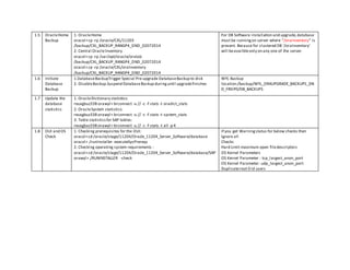 1.5 OracleHome
Backup
1. OracleHome
oracxl>cp -rp /oracle/CXL/11203
/backup/CXL_BACKUP_RANGP4_DND_02072014
2. Central OracleInventory
oracxl>cp -rp /var/opt/oracle/oratab
/backup/CXL_BACKUP_RANGP4_DND_02072014
oracxl>cp -rp /oracle/CXL/oraInventory
/backup/CXL_BACKUP_RANGP4_DND_02072014
For DB Software installation and upgrade,database
must be runningon server where "/oraInventory" is
present. Because for clustered DB '/oraInventory'
will beavailbleonly on any one of the server.
1.6 Initiate
Database
Backup
1.DatabaseBackupTrigger Special Pre-upgrade DatabaseBackup to disk
2. DisableBackup.Suspend DatabaseBackup duringuntil upgradefinishes
WYL Backup
location:/backup/WYL_ORAUPGRADE_BACKUPS_DN
D_FREIP0/DB_BACKUPS
1.7 Update the
database
statistics
1. OracleDictionary statistics:
reuxgbuz338:orawyl> brconnect -u // -c -f stats -t oradict_stats
2. OracleSystem statistics:
reuxgbuz338:orawyl> brconnect -u // -c -f stats -t system_stats
3. Table statisticsfor SAP tables:
reuxgbuz338:orawyl> brconnect -u // -c -f stats -t all -p 4
1.8 OUI and OS
Check
1. Checking prerequisites for the OUI:
oracxl>cd /oracle/stage/11204/Oracle_11204_Server_Software/database
oracxl>./runInstaller -executeSysPrereqs
2. Checking operating system requirements :
oracxl>cd /oracle/stage/11204/Oracle_11204_Server_Software/database/SAP
orawyl>./RUNINSTALLER -check
If you get Warningstatus for below checks then
Ignore all
Checks
Hard Limit maximum open filedescriptors
OS Kernel Parameters
OS Kernel Parameter : tcp_largest_anon_port
OS Kernel Parameter: udp_largest_anon_port
Duplicateroot 0 id users
 