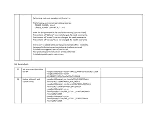 Performing root user operation for Oracle11g
The followingenvironment variables aresetas:
ORACLE_OWNER= oracxl
ORACLE_HOME= /oracle/CXL/11203
Enter the full pathname of the local bin directory:[/usr/local/bin]:
The contents of "dbhome" have not changed. No need to overwrite.
The contents of "oraenv" have not changed. No need to overwrite.
The contents of "coraenv" have not changed. No need to overwrite.
Entries will beadded to the /var/opt/oracle/oratab fileas needed by
DatabaseConfiguration Assistantwhen a databaseis created
Finished runninggeneric part of root script.
Now product-specific rootactions will beperformed.
Finished product-specificrootactions.
SAP Bundle Patch
2.5 Set Eviornment Variables
for SBP reuxgbuz338:oracxl>export ORACLE_HOME=/oracle/CXL/11204
reuxgbuz338:oracxl>export
LD_LIBRARY_PATH=/oracle/CXL/11204/lib
2.6 Update MOpatch and
Opatch Utility
reuxgbuz338:oracxl>mv /oracle/CXL/11204/OPatch
/oracle/CXL/11204/OPatch_BKP_040714
reuxgbuz338:oracxl> mv /oracle/CXL/11204/MOPatch
/oracle/CXL/11204/MOPatch_BKP_040714
reuxgbuz338:oracxl>cp -rp
/oracle/stage/11204/SBP_112041_201402/MOPatch
/oracle/CXL/11204
reuxgbuz338:oracxl>cp -rp
/oracle/stage/11204/SBP_112041_201402/OPatch
/oracle/CXL/11204
 