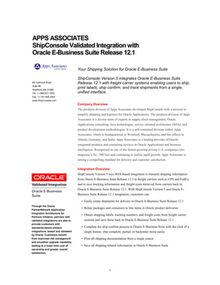1
Through the Oracle
PartnerNetwork Application
Integration Architecture for
Partners Initiative, partners with
validated integrations are able to
provide customers with
standards-based product
integrations, tested and validated
by Oracle. Customers benefit
from improved risk management
and smoother upgrade capability,
leading to a lower total cost of
ownership and greater overall
satisfaction.
APPS ASSOCIATES
ShipConsole Validated Integration with
Oracle E-Business Suite Release 12.1
68 Tadmuck Road
Suite #6
Westford, MA 01886
Tel: +1.866.921.1852
Fax: +1.781.658.2544
www.ShipConsole.com
Your Shipping Solution for Oracle E-Business Suite
ShipConsole Version 5 integrates Oracle E-Business Suite
Release 12.1 with freight carrier systems enabling users to ship,
print labels, ship confirm, and track shipments from a single,
unified interface.
Company Overview
The products division of Apps Associates developed ShipConsole with a mission to
simplify shipping and logistics for Oracle Applications. The products division of Apps
Associates is a diverse team of experts in supply chain management, Oracle
Applications consulting, Java technologies, service oriented architecture (SOA), and
product development methodologies. It is a self-contained division within Apps
Associates, which is headquartered in Westford, Massachusetts, and has offices in
Atlanta, Germany, and India. Apps Associates is a leading provider of Oracle-
integrated products and consulting services in Oracle Applications and business
intelligence. Recognized as one of the fastest growing private U.S. companies (Inc.
magazine’s Inc. 500 list) and continuing to realize rapid growth, Apps Associates is
setting a compelling standard for delivery and customer satisfaction.
Integration Overview
ShipConsole Version 5 uses SOA-based integration to transmit shipping information
from Oracle E-Business Suite Release 12.1 to freight carriers such as UPS and FedEx,
and to save tracking information and freight costs retrieved from carriers back in
Oracle E-Business Suite Release 12.1. With ShipConsole Version 5 and Oracle E-
Business Suite Release 12.1 integration, customers can:
• Easily create shipments for delivery in Oracle E-Business Suite Release 12.1
• Relate packages and containers to line items in Oracle product deliveries
• Obtain shipping labels, tracking numbers, and freight costs from freight carrier
systems and save these back in Oracle E-Business Suite Release 12.1
• Complete the ship confirm process in Oracle E-Business Suite with the click of a
single button; ship complete, partial, or backorder items easily
• Print all shipping documentation from a single source
• Save all shipping-related information in Oracle E-Business Suite
 