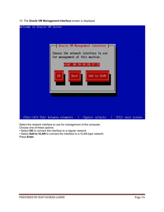 PREPARED BY RAVI KUMAR LANKE Page 14
13. The Oracle VM Management Interface screen is displayed
Select the network interface to use for management of the computer.
Choose one of these options:
• Select OK to connect the interface to a regular network.
• Select Add to VLAN to connect the interface to a VLAN-type network.
Press Enter
 