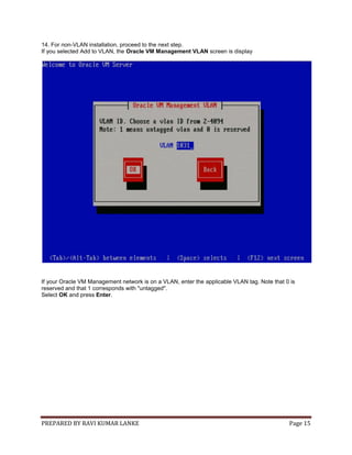 PREPARED BY RAVI KUMAR LANKE Page 15
14. For non-VLAN installation, proceed to the next step.
If you selected Add to VLAN, the Oracle VM Management VLAN screen is display
If your Oracle VM Management network is on a VLAN, enter the applicable VLAN tag. Note that 0 is
reserved and that 1 corresponds with "untagged".
Select OK and press Enter.
 