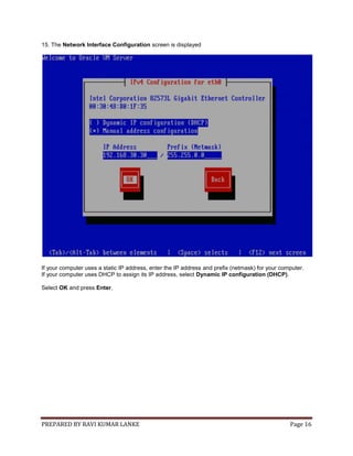 PREPARED BY RAVI KUMAR LANKE Page 16
15. The Network Interface Configuration screen is displayed
If your computer uses a static IP address, enter the IP address and prefix (netmask) for your computer.
If your computer uses DHCP to assign its IP address, select Dynamic IP configuration (DHCP).
Select OK and press Enter.
 