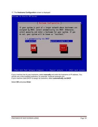 PREPARED BY RAVI KUMAR LANKE Page 18
17. The Hostname Configuration screen is displayed.
If your machine has its own hostname, select manually and enter the hostname or IP address. You
should use a fully qualified hostname, for example, myserver.example.com.
If your machine uses DHCP to assign its hostname, select automatically via DHCP
Select OK and press Enter
 