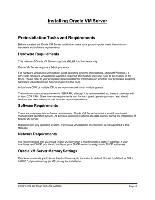 PREPARED BY RAVI KUMAR LANKE Page 2
Installing Oracle VM Server
Preinstallation Tasks and Requirements
Before you start the Oracle VM Server installation, make sure your computer meets the minimum
hardware and software requirements
Hardware Requirements
This release of Oracle VM Server supports x86_64 host hardware only
Oracle VM Server requires a 64-bit processor
For hardware virtualized (unmodified) guest operating systems (for example, Microsoft Windows), a
CPU with hardware virtualization support is required. This feature may also need to be enabled in the
BIOS. Please refer to your processor documentation for information on whether your processor supports
hardware virtualization and how to enable it in the BIOS
A dual core CPU or multiple CPUs are recommended to run multiple guests
The minimum memory requirement is 1GB RAM, although it is recommended you have a computer with
at least 2GB RAM. Guest memory requirements vary for each guest operating system. You should
perform your own memory sizing for guest operating systems
Software Requirements
There are no prerequisite software requirements. Oracle VM Server includes a small Linux-based
management operating system. All previous operating systems and data are lost during the installation of
Oracle VM Server.
Migration from any operating system, or previous virtualization environment, is not supported in this
Release
Network Requirements
It is recommended that you install Oracle VM Server on a machine with a static IP address. If your
machines use DHCP, you should configure your DHCP server to assign static DHCP addresses
Oracle VM Server Memory Settings
Oracle recommends you to leave the dom0 memory to the value by default. It is set by default as 502 +
0.0205 * physical-memory (in MB) during the installation
 
