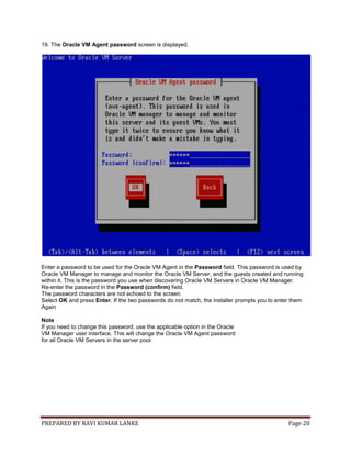 PREPARED BY RAVI KUMAR LANKE Page 20
19. The Oracle VM Agent password screen is displayed.
Enter a password to be used for the Oracle VM Agent in the Password field. This password is used by
Oracle VM Manager to manage and monitor the Oracle VM Server, and the guests created and running
within it. This is the password you use when discovering Oracle VM Servers in Oracle VM Manager.
Re-enter the password in the Password (confirm) field.
The password characters are not echoed to the screen.
Select OK and press Enter. If the two passwords do not match, the installer prompts you to enter them
Again
Note
If you need to change this password, use the applicable option in the Oracle
VM Manager user interface. This will change the Oracle VM Agent password
for all Oracle VM Servers in the server pool
 