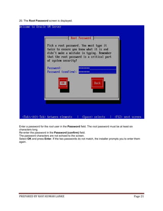 PREPARED BY RAVI KUMAR LANKE Page 21
20. The Root Password screen is displayed.
Enter a password for the root user in the Password field. The root password must be at least six
characters long.
Re-enter the password in the Password (confirm) field.
The password characters are not echoed to the screen.
Select OK and press Enter. If the two passwords do not match, the installer prompts you to enter them
again.
 