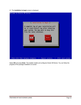 PREPARED BY RAVI KUMAR LANKE Page 22
21. The Installation to begin screen is displayed
Select OK and press Enter. The installer installs and configures Oracle VM Server. You can follow the
progress of the package installation on-screen
 