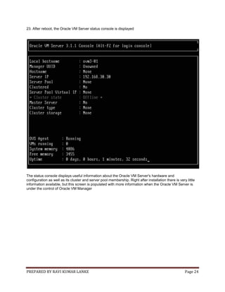PREPARED BY RAVI KUMAR LANKE Page 24
23. After reboot, the Oracle VM Server status console is displayed
The status console displays useful information about the Oracle VM Server's hardware and
configuration as well as its cluster and server pool membership. Right after installation there is very little
information available, but this screen is populated with more information when the Oracle VM Server is
under the control of Oracle VM Manager
 