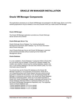PREPARED BY RAVI KUMAR LANKE Page 27
ORACLE VM MANAGER INSTALLATION
Oracle VM Manager Components
The applications necessary to run Oracle VM Manager are packaged in the ISO image. Some or all of the
following applications may be installed on the host computer when you install Oracle VM Manager
Oracle VM Manager:
The Oracle VM Manager application provided as a Oracle WebLogic
Server domain and container
Oracle WebLogic Server 11g:
Oracle WebLogic Server Release 11g, including Application
Development Framework (ADF) Release 11g. For more information
about Oracle WebLogic
Use of Oracle WebLogic Server with Oracle VM Manager is restricted
to the servlet functionality without clustering for the Oracle VM
Management Server
Oracle Database:
In a new installation, Oracle Database 11g Express Edition (Oracle XE)
for Linux 64-bit may be installed. If Oracle XE is already installed, the
installer asks whether it should use the existing database, install a new
one, or use another database in the local area network (LAN). For more
information about Oracle XE
You should only use the Oracle XE database as the Oracle VM
Manager repository in non-production environments. Oracle XE is
not a supported product and Oracle Support Services cannot provide
bug fixes or patches for this product. If you are deploying Oracle VM
Manager in a production environment, you should use Oracle Database
Standard or Enterprise Edition, which you must install separately to
Oracle VM. Oracle VM Manager includes a restricted-use license of the
Oracle Database (Standard Edition or Enterprise Edition) for use as
the Oracle VM Manager Management Repository only. The supported
version of Oracle Database are:
• Oracle Database Release 10.2.0.4 or greater
• Oracle Database Release 11.1.0.7 or greater
• Oracle Database Release 11.2.0.1 or greater
 