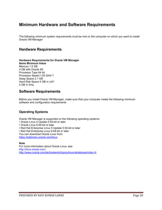 PREPARED BY RAVI KUMAR LANKE Page 28
Minimum Hardware and Software Requirements
The following minimum system requirements must be met on the computer on which you want to install
Oracle VM Manager
Hardware Requirements
Hardware Requirements for Oracle VM Manager
Items Minimum Value
Memory 1.5 GB
4 GB with Oracle XE
Processor Type 64 bit
Processor Speed 1.83 GHz*1
Swap Space 2.1 GB
Hard Disk Space 5 GB in /u01
2 GB in /tmp
Software Requirements
Before you install Oracle VM Manager, make sure that your computer meets the following minimum
software and configuration requirements
Operating Systems
Oracle VM Manager is supported on the following operating systems:
• Oracle Linux 5 Update 5 64-bit or later
• Oracle Linux 6 64-bit or later
• Red Hat Enterprise Linux 5 Update 5 64-bit or later
• Red Hat Enterprise Linux 6 64-bit or later
You can download Oracle Linux from:
https://edelivery.oracle.com/linux
Note
For more information about Oracle Linux, see:
http://linux.oracle.com/
http://www.oracle.com/technetwork/topics/linux/whatsnew/index.ht
 