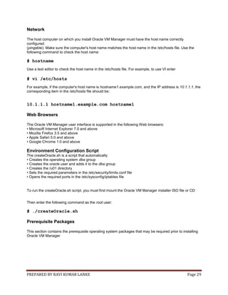 PREPARED BY RAVI KUMAR LANKE Page 29
Network
The host computer on which you install Oracle VM Manager must have the host name correctly
configured
(pingable). Make sure the computer's host name matches the host name in the /etc/hosts file. Use the
following command to check the host name:
# hostname
Use a text editor to check the host name in the /etc/hosts file. For example, to use VI enter
# vi /etc/hosts
For example, if the computer's host name is hostname1.example.com, and the IP address is 10.1.1.1, the
corresponding item in the /etc/hosts file should be:
10.1.1.1 hostname1.example.com hostname1
Web Browsers
The Oracle VM Manager user interface is supported in the following Web browsers:
• Microsoft Internet Explorer 7.0 and above
• Mozilla Firefox 3.5 and above
• Apple Safari 5.0 and above
• Google Chrome 1.0 and above
Environment Configuration Script
The createOracle.sh is a script that automatically:
• Creates the operating system dba group
• Creates the oracle user and adds it to the dba group
• Creates the /u01 directory
• Sets the required parameters in the /etc/security/limits.conf file
• Opens the required ports in the /etc/sysconfig/iptables file
To run the createOracle.sh script, you must first mount the Oracle VM Manager installer ISO file or CD
Then enter the following command as the root user:
# ./createOracle.sh
Prerequisite Packages
This section contains the prerequisite operating system packages that may be required prior to installing
Oracle VM Manager
 