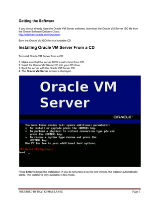 PREPARED BY RAVI KUMAR LANKE Page 3
Getting the Software
If you do not already have the Oracle VM Server software, download the Oracle VM Server ISO file from
the Oracle Software Delivery Cloud:
http://edelivery.oracle.com/oraclevm
Burn the Oracle VM ISO file to a bootable CD
Installing Oracle VM Server From a CD
To install Oracle VM Server from a CD:
1. Make sure that the server BIOS is set to boot from CD.
2. Insert the Oracle VM Server CD into your CD drive.
3. Boot the server with the Oracle VM Server CD.
4. The Oracle VM Server screen is displayed.
Press Enter to begin the installation. If you do not press a key for one minute, the installer automatically
starts. The installer is only available in text mode.
 