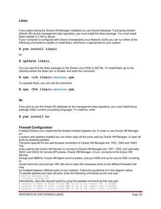 PREPARED BY RAVI KUMAR LANKE Page 30
Libaio
If you select during the Oracle VM Manager installation to use Oracle Database 11g Express Edition
(Oracle XE) as the management data repository, you must install the libaio package. You must install
libaio release 0.3.104 or above.
If your computer is configured with Oracle Unbreakable Linux Network (ULN) you can run either of the
following commands to update or install libaio, whichever is appropriate for your system:
# yum install libaio
Or
# up2date libaio
You can also find the libaio package on the Oracle Linux DVD or ISO file. To install libaio, go to the
directory where the libaio.rpm is located, and enter the command:
# rpm -ivh libaio-version.rpm
To upgrade libaio, you can use the command:
# rpm -Uvh libaio-version.rpm
Bc
If you plan to use the Oracle XE database as the management data repository, you must install the bc
package (GNU numeric processing language). To install bc, enter:
# yum install bc
Firewall Configuration
A default Oracle Linux install has the firewall enabled (iptables on). In order to use Oracle VM Manager
on
a system with iptables enabled you can either open all the ports used by Oracle VM Manager, or open all
ports by disabling iptables.
The ports required for the web browser connection to Oracle VM Manager are: 7001, 7002 and 15901.
The
ports used by the Oracle VM Servers to connect to Oracle VM Manager are: 7001, 7002, and optionally
54321 and 54322 for remote API access. Oracle VM Manager, in turn, connects to the Oracle VM
Servers
through port 8899 for Oracle VM Agent communication, and port 6900 and up for secure VNC tunneling
to
virtual machines (one port per VM). Be sure to open the necessary ports on the different firewalls that
may
be installed between different parts of your network. Follow the guidelines of in the diagram below:
To disable iptables and open all ports, enter the following commands as the root user:
# service iptables stop
# chkconfig iptables off
Alternatively, open the required ports by using the iptables command as the root user:
# iptables -A INPUT -m state --state NEW -m tcp -p tcp --dport 7001 -j ACCEPT
# iptables -A INPUT -m state --state NEW -m tcp -p tcp --dport 7002 -j ACCEPT
# iptables -A INPUT -m state --state NEW -m tcp -p tcp --dport 15901 -j ACCEPT
 
