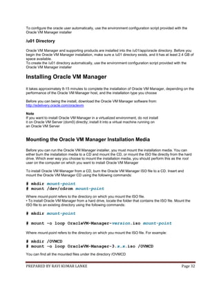 PREPARED BY RAVI KUMAR LANKE Page 32
To configure the oracle user automatically, use the environment configuration script provided with the
Oracle VM Manager installer
/u01 Directory
Oracle VM Manager and supporting products are installed into the /u01/app/oracle directory. Before you
begin the Oracle VM Manager installation, make sure a /u01 directory exists, and it has at least 2.4 GB of
space available.
To create the /u01 directory automatically, use the environment configuration script provided with the
Oracle VM Manager installer
Installing Oracle VM Manager
It takes approximately 8-15 minutes to complete the installation of Oracle VM Manager, depending on the
performance of the Oracle VM Manager host, and the installation type you choose
Before you can being the install, download the Oracle VM Manager software from:
http://edelivery.oracle.com/oraclevm
Note
If you want to install Oracle VM Manager in a virtualized environment, do not install
it on Oracle VM Server (dom0) directly; install it into a virtual machine running on
an Oracle VM Server
Mounting the Oracle VM Manager Installation Media
Before you can run the Oracle VM Manager installer, you must mount the installation media. You can
either burn the installation media to a CD and mount the CD, or mount the ISO file directly from the hard
drive. Which ever way you choose to mount the installation media, you should perform this as the root
user on the computer on which you want to install Oracle VM Manager
To install Oracle VM Manager from a CD, burn the Oracle VM Manager ISO file to a CD. Insert and
mount the Oracle VM Manager CD using the following commands:
# mkdir mount-point
# mount /dev/cdrom mount-point
Where mount-point refers to the directory on which you mount the ISO file.
• To install Oracle VM Manager from a hard drive, locate the folder that contains the ISO file. Mount the
ISO file to an existing directory using the following commands:
# mkdir mount-point
# mount -o loop OracleVM-Manager-version.iso mount-point
Where mount-point refers to the directory on which you mount the ISO file. For example:
# mkdir /OVMCD
# mount -o loop OracleVM-Manager-3.x.x.iso /OVMCD
You can find all the mounted files under the directory /OVMCD
 