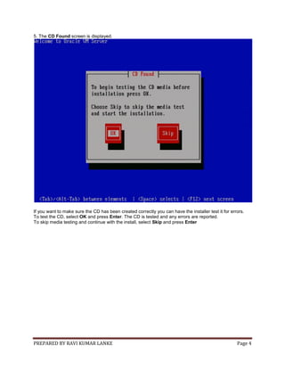 PREPARED BY RAVI KUMAR LANKE Page 4
5. The CD Found screen is displayed.
If you want to make sure the CD has been created correctly you can have the installer test it for errors.
To test the CD, select OK and press Enter. The CD is tested and any errors are reported.
To skip media testing and continue with the install, select Skip and press Enter
 
