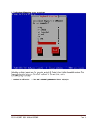 PREPARED BY RAVI KUMAR LANKE Page 5
6. The Keyboard Selection screen is displayed
Select the keyboard layout type (for example, us for U.S. English) from the list of available options. The
keyboard you select becomes the default keyboard for the operating system.
Select OK and press Enter
7. The Oracle VM Server 3.x End User License Agreement screen is displayed.
 