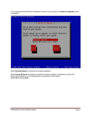 PREPARED BY RAVI KUMAR LANKE Page 7
8. If an existing Oracle VM Server installation is found on the computer, the System to Upgrade screen
is displayed
Select Reinstall System to overwrite the existing installation.
Select Oracle VM Server 3.x (disk) to upgrade the existing installation. Upgrading an Oracle VM
Server from Release 2.x is not supported; you must perform a fresh install.
Select OK and press Enter.
 
