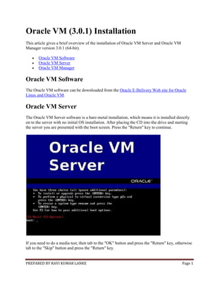 PREPARED BY RAVI KUMAR LANKE Page 1
Oracle VM (3.0.1) Installation
This article gives a brief overview of the installation of Oracle VM Server and Oracle VM
Manager version 3.0.1 (64-bit).
 Oracle VM Software
 Oracle VM Server
 Oracle VM Manager
Oracle VM Software
The Oracle VM software can be downloaded from the Oracle E-Delivery Web site for Oracle
Linux and Oracle VM.
Oracle VM Server
The Oracle VM Server software is a bare-metal installation, which means it is installed directly
on to the server with no initial OS installation. After placing the CD into the drive and starting
the server you are presented with the boot screen. Press the "Return" key to continue.
If you need to do a media test, then tab to the "OK" button and press the "Return" key, otherwise
tab to the "Skip" button and press the "Return" key.
 