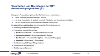 © The Conference Board 10
Vorarbeiten und Grundlagen der SPP
Rahmenbedingungen klären (1/2)
Strategische Personalplanung ist vor allem für Unternehmen entscheidend …
► … deren Personalkostenanteil besonders hoch ist,
► … die lange Vorlaufzeiten für spezielle personelle Fähigkeiten und Kompetenzen benötigen,
► … die sich in einer Transformation befinden oder eine solche planen.
Die wesentlichen Arbeitspakete einer strategischen Personalplanung sind:
► Beurteilung des Arbeitskräfteangebotes
► Prognose der Arbeitskräftenachfrage
► Bruttopersonalbedarf = Einsatzbedarf + Reservebedarf
► Nettopersonalbedarf = Bruttopersonalbedarf - Bestand
► Ersatzbedarf = voraussichtliche Abgänge - voraussichtliche Zugänge
► Neubedarf = Ersatzbedarf + Zusatzbedarf
► Identifikation sog. Skill-Gaps / Fähigkeitslücken
► Segmentierung der Belegschaft
► Modellierung von Szenarien
15. Februar 2019
 