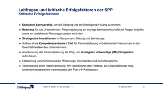 Robert D. Motion: It´s not just data (…) 1215. Februar 2019
► Executive Sponsorship, um die Billigung und die Beteiligung in Gang zu bringen.
► Relevanz für das Unternehmen: Personalplanung an wichtige betriebswirtschaftliche Fragen knüpfen
sowie an bestehende Planungsprozesse anbinden.
► Strategische Investitionen in Ressourcen, Bildung und Werkzeuge.
► Aufbau eines Kompetenzzentrums / CoE für Personalplanung mit dedizierten Ressourcen in den
Geschäftsfeldern des Unternehmens.
► Anerkennung der Personalplanung als Weg, um strategisch notwendige (HR-)Fähigkeiten
aufzubauen.
► Etablierung unternehmensweiter Werkzeuge, Kennzahlen und Berichtssysteme.
► Vereinbarung einer Rollenverteilung: HR verantwortet den Prozess, die Geschäftsfelder resp.
Unternehmensbereiche verantworten den Plan ( Reifegrade).
Leitfragen und kritische Erfolgsfaktoren der SPP
Kritische Erfolgsfaktoren
 
