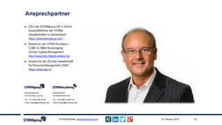 Ansprechpartner
STRIM-Website: www.strimgroup.com 2315. Februar 2019
► CEO der STRIMgroup AG in Zürich,
Geschäftsführer der STRIM-
Gesellschaften in Deutschland
https://www.strimgroup.com
► Dozent an der HTWG Konstanz /
LCBS im MBA-Studiengang
Human Capital Management
http://www.lcbs.htwg-konstanz.de
► Dozent bei der Zürcher Gesellschaft
für Personal-Management (ZGP)
https://www.zgp.ch
Gütschstrasse 22
CH-8122 Binz (Zürich)
Tel.: +41 (0)43 366 05 58
volker.mayer@strimgroup.org
Morgenröte 8a
DE-68305 Mannheim
Tel.: +49 (0)621 4236 018
volker.mayer@strimgroup.org
 