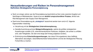 Blogbeitrag: http://www.strimgroup.com/blog/personalbedarfe-prognostizieren-
geschaeftsstrategien-umzusetzen
515. Februar 2019
► Noch vor einigen Jahren war die Personalplanung beschränkt auf die Lücke zwischen Angebot und
Nachfrage an Mitarbeitenden. Heute ist es ein deutlich anspruchsvollerer Prozess, ähnlich wie
Risk Management oder Supply Chain Management.
► Damit eine Personalplanung als „strategisch“ bezeichnet werden kann sind m.E. folgende
Eigenschaften notwendig:
► Verzahnung mit der Strategischen Unternehmensplanung,
► Gezielte Ausrichtung auf jene Belegschaftssegmente, welche die größten strategischen
Auswirkungen erzielen (z.B. unternehmenskritische Positionen, Aufgaben, die schwer zu erfüllen
sind, oder Fähigkeiten, die über eine lange Zeit hinweg aufgebaut wurden),
► Einbindung eines Entscheidungswerkzeuges, das obere Führungsebenen dazu befähigt,
Alternativen abzuwägen, Geschäftsentscheide herbeizuführen und bei der Strategischen Planung
Fortschritte zu machen.
Herausforderungen und Risiken im Personalmanagement
Definition Strategische Personalplanung
 